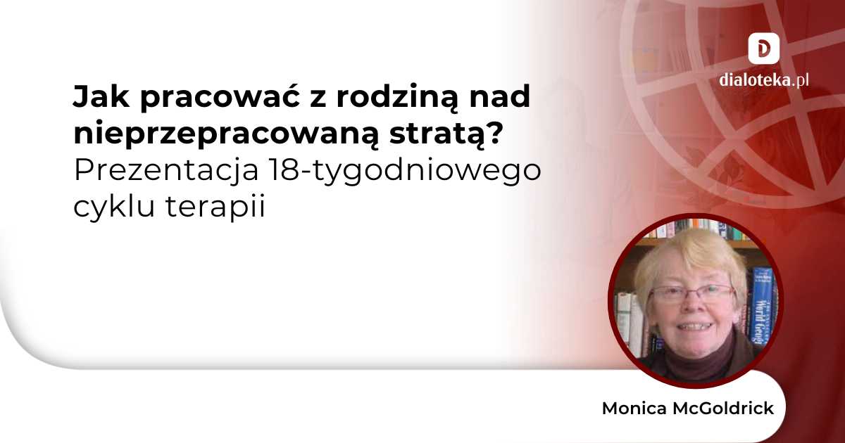 Jak pracować z rodziną nad nieprzepracowaną stratą? Prezentacja 18-tygodniowego cyklu terapii. Monica McGoldrick